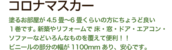 コロナマスカー 塗るお部屋が4.5畳〜6畳くらいの方にちょうど良い
1巻です。 新築やリフォームで 床・窓・ドア・エアコン・ソファーなどいろんなものを覆えて便利!!ビニールの部分の幅が1100mmあり、安心です。