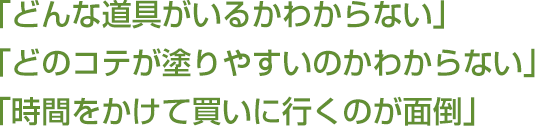 「どんな道具がいるかわからない」「どのコテが塗りやすいのかわからない」「時間をかけて買いに行くのが面倒」