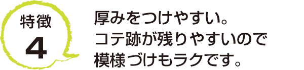 特徴4 厚みをつけやすい。コテ跡が残りやすいので模様づけもラクです。