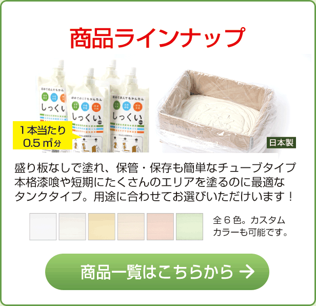 商品ラインナップ　盛り板なしで塗れ、保管・保存も簡単なチューブタイプ本格漆喰や短期にたくさんのエリアを塗るのに最適なタンクタイプ。用途に合わせてお選びいただけいます！　商品一覧はこちらから